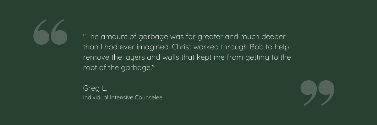 "The amount of garbage was far greater and much deeper than I had ever imagined. Christ worked through Bob to help remove the layers and walls that kept me from getting to the root of the garbage." Greg L. Individual Intensive Counselee